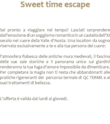 Sweet time escape Sei pronto a viaggiare nel tempo? Lasciati sorprendere dall'emozione di un soggiorno romantico in un castello dell'XI secolo nel cuore della Valle d’Aosta. Una location da sogno riservata esclusivamente a te e alla tua persona del cuore: l'atmosfera fiabesca delle antiche mura medievali, il fascino delle sue sale storiche e il panorama unico sui giardini renderanno la tua fuga d'amore impossibile da dimenticare. Per completare la magia non ti resta che abbandonarti alle pratiche rigeneranti del percorso termale di QC TERME e ai suoi trattamenti di bellezza. L'offerta è valida dal lundì al giovedì. 