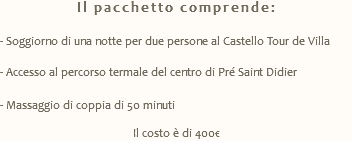 Il pacchetto comprende: - Soggiorno di una notte per due persone al Castello Tour de Villa - Accesso al percorso termale del centro di Pré Saint Didier - Massaggio di coppia di 50 minuti Il costo è di 400€